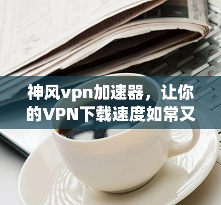 神风vpn加速器，让你的VPN下载速度如常又快