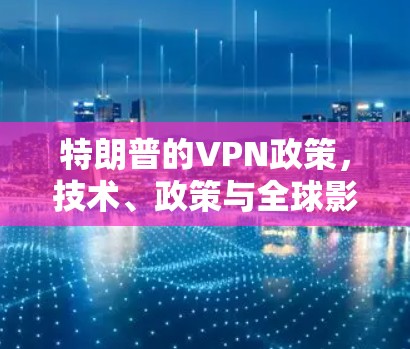 特朗普的VPN政策,技术、政策与全球影响 特朗普的VPN政策,技术、政策与全球影响
