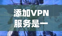 添加VPN服务是一个系统化的进程，涉及多个步骤和注意事项。以下是对添加VPN服务的详细指南
