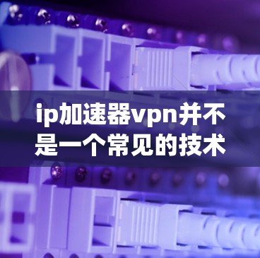ip加速器vpn并不是一个常见的技术术语,通常会指的可能是ip加速器和vpn(虚拟网络)的组合。然而,这两者通常不会同时支持,因为它们的设计和功能完全不同 ip加速器vpn并不是一个常见的技术术语,通常会指的可能是ip加速器和vpn(虚拟网络)的组合。然而,这两者通常不会同时支持,因为它们的设计和功能完全不同