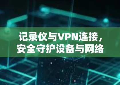 记录仪与VPN连接,安全守护设备与网络 记录仪与VPN连接,安全守护设备与网络