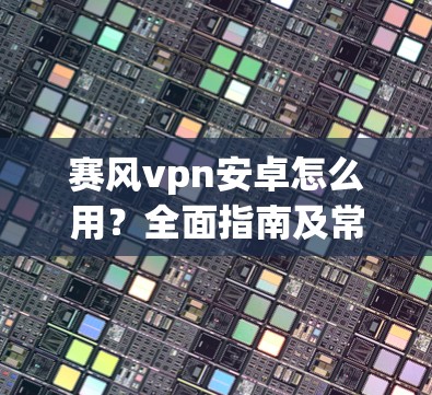 赛风vpn安卓怎么用？全面指南及常见问题解答