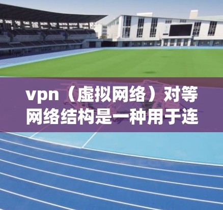 vpn（虚拟网络）对等网络结构是一种用于连接不同网络的网络架构，通过直接通信实现数据传输和访问控制，确保信息的安全性和可靠性。以下是关于对等网络结构的详细信息