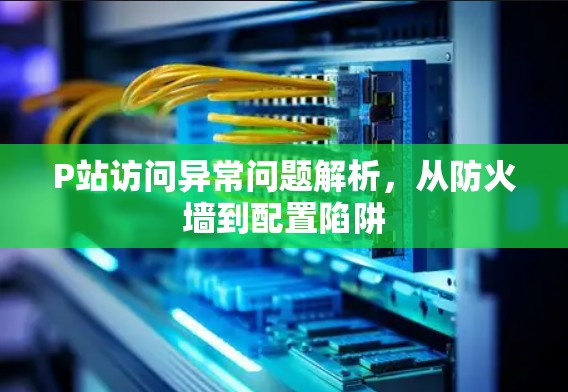 P站访问异常问题解析,从防火墙到配置陷阱 P站访问异常问题解析,从防火墙到配置陷阱