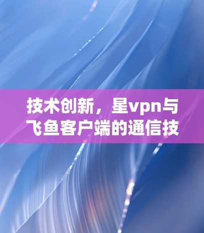 技术创新,星vpn与飞鱼客户端的通信技术突破 技术创新,星vpn与飞鱼客户端的通信技术突破