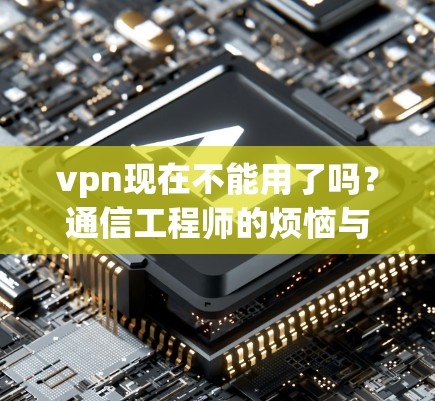 vpn现在不能用了吗?通信工程师的烦恼与解答 vpn现在不能用了吗?通信工程师的烦恼与解答