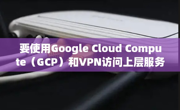 要使用Google Cloud Compute（GCP）和VPN访问上层服务器，以下是一个详细的步骤指南
