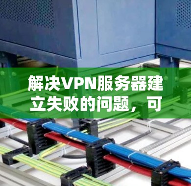 解决VPN服务器建立失败的问题,可以从多个方面入手,逐步排查和解决 解决VPN服务器建立失败的问题,可以从多个方面入手,逐步排查和解决