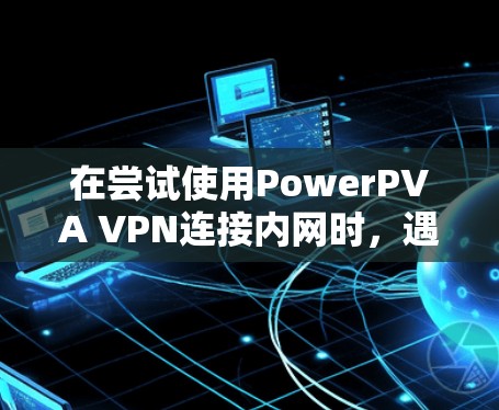 在尝试使用PowerPVA VPN连接内网时，遇到无法访问内网的问题，可能需要从以下几个步骤进行排查和解决