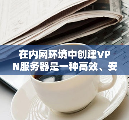 在内网环境中创建VPN服务器是一种高效、安全的解决方案，特别是对于需要在特定内网环境中运行的场景。以下是一些步骤和建议，帮助您创建并管理一个VPN服务器