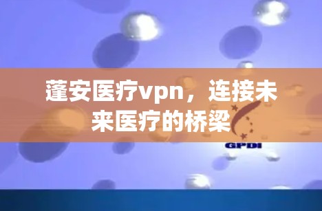 蓬安医疗vpn,连接未来医疗的桥梁 蓬安医疗vpn,连接未来医疗的桥梁
