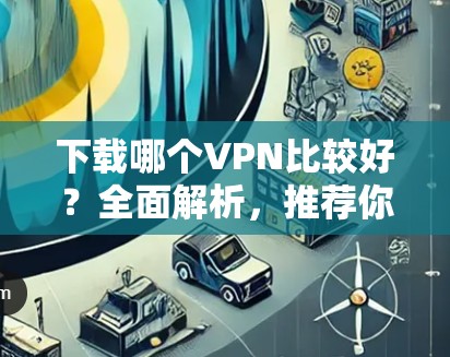下载哪个VPN比较好？全面解析，推荐你选择哪个！
