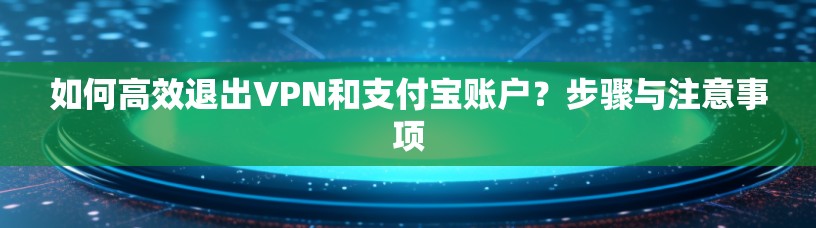 如何高效退出VPN和支付宝账户？步骤与注意事项