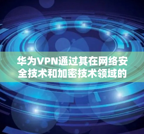 华为VPN通过其在网络安全技术和加密技术领域的强大实力，为用户提供了一个全面的网络解决方案。以下是华为VPN的主要功能和作用