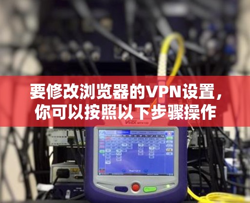 要修改浏览器的VPN设置,你可以按照以下步骤操作 要修改浏览器的VPN设置,你可以按照以下步骤操作
