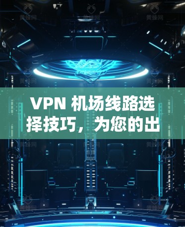 VPN 机场线路选择技巧,为您的出行提供安全通道 VPN 机场线路选择技巧,为您的出行提供安全通道