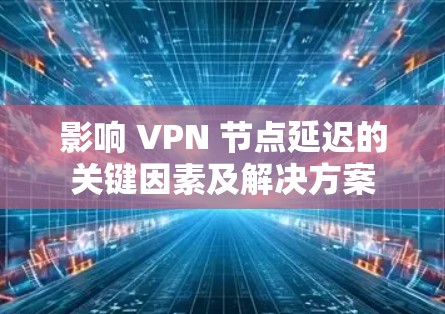 影响 VPN 节点延迟的关键因素及解决方案
