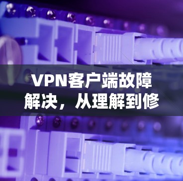 VPN客户端故障解决,从理解到修复 VPN客户端故障解决,从理解到修复