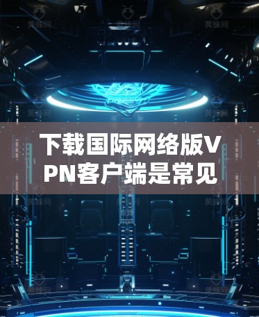 下载国际网络版VPN客户端是常见的VPN使用方式,但需要注意以下几点 下载国际网络版VPN客户端是常见的VPN使用方式,但需要注意以下几点