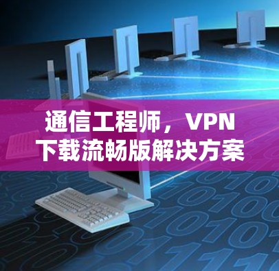 通信工程师,VPN下载流畅版解决方案 通信工程师,VPN下载流畅版解决方案