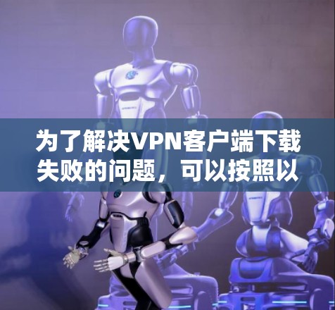 为了解决VPN客户端下载失败的问题，可以按照以下步骤进行排查和解决