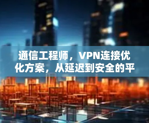 通信工程师,VPN连接优化方案,从延迟到安全的平衡之道 通信工程师,VPN连接优化方案,从延迟到安全的平衡之道