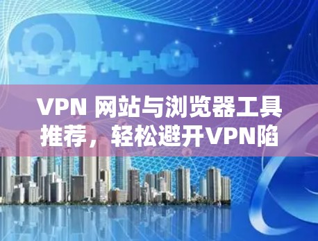 VPN 网站与浏览器工具推荐，轻松避开VPN陷阱