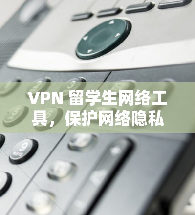 VPN 留学生网络工具,保护网络隐私的高效解决方案 VPN 留学生网络工具,保护网络隐私的高效解决方案
