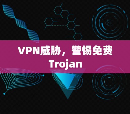 VPN威胁,警惕免费Trojan VPN威胁,警惕免费Trojan