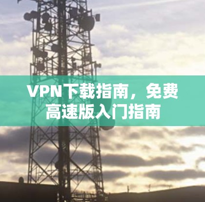 VPN下载指南,免费高速版入门指南 VPN下载指南,免费高速版入门指南