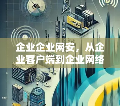 企业企业网安,从企业客户端到企业网络的双刃剑 企业企业网安,从企业客户端到企业网络的双刃剑