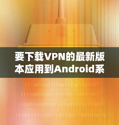 要下载VPN的最新版本应用到Android系统中,您可以按照以下步骤进行 要下载VPN的最新版本应用到Android系统中,您可以按照以下步骤进行