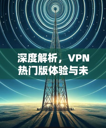 深度解析,VPN热门版体验与未来趋势 深度解析,VPN热门版体验与未来趋势