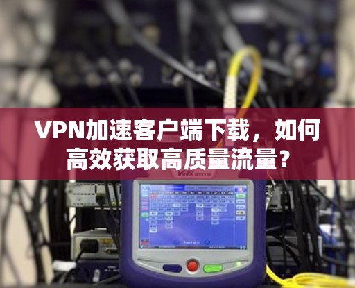 VPN加速客户端下载，如何高效获取高质量流量？