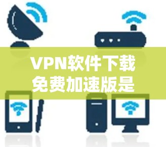 VPN软件下载免费加速版是很多用户想要的，但要找到一个可靠且免费的加速版，需要根据自己的需求和预算来选择。以下是几点建议