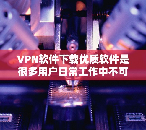 VPN软件下载优质软件是很多用户日常工作中不可或缺的工具，能够保护个人信息安全，同时提升工作效率。以下是几款备受好评的VPN软件推荐，供您参考