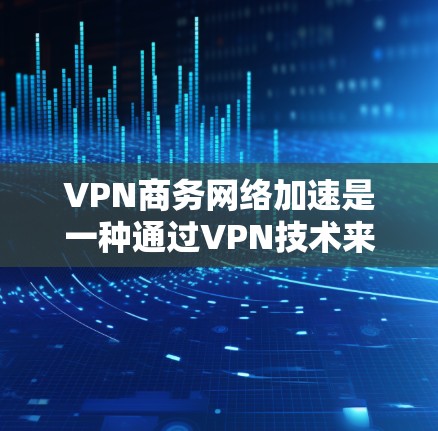 VPN商务网络加速是一种通过VPN技术来隔离内部和外部网络，实现数据加密和传输的工具，特别适合商务场景下的数据保护和信息管理。以下是对VPN商务网络加速的详细分析和建议