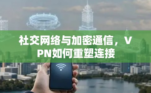 社交网络与加密通信,VPN如何重塑连接